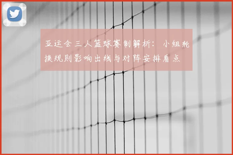 亚运会三人篮球赛制解析：小组轮换规则影响出线与对阵安排看点