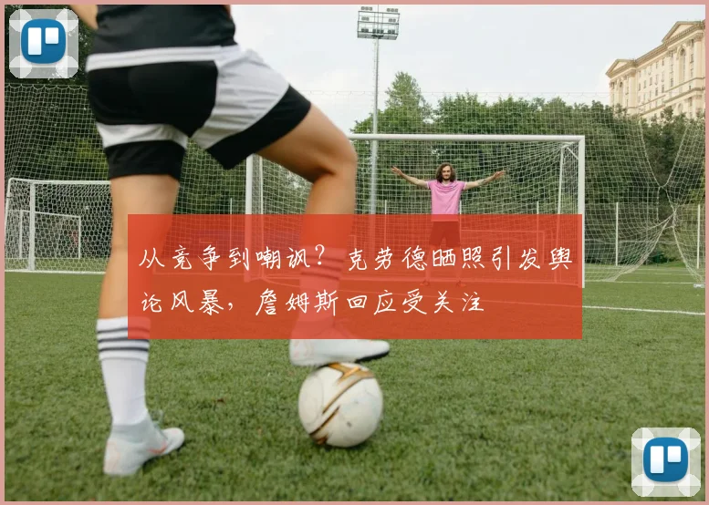 从竞争到嘲讽？克劳德晒照引发舆论风暴，詹姆斯回应受关注