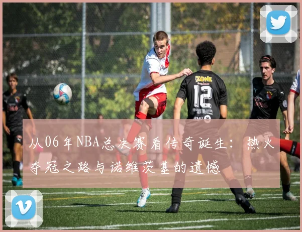 从06年NBA总决赛看传奇诞生:热火夺冠之路与诺维茨基的遗憾