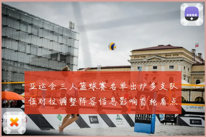 亚运会三人篮球赛名单出炉多支队伍对位调整阵容信息影响首轮看点