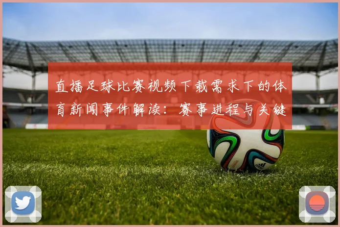 直播足球比赛视频下载需求下的体育新闻事件解读：赛事进程与关键数据整理