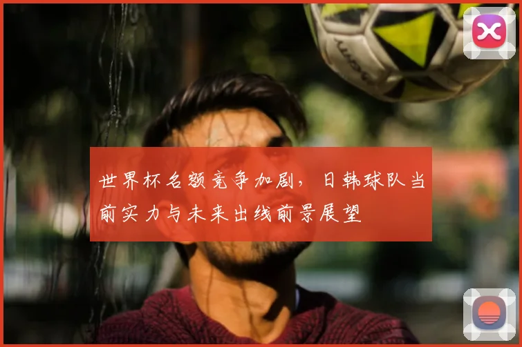 世界杯名额竞争加剧，日韩球队当前实力与未来出线前景展望