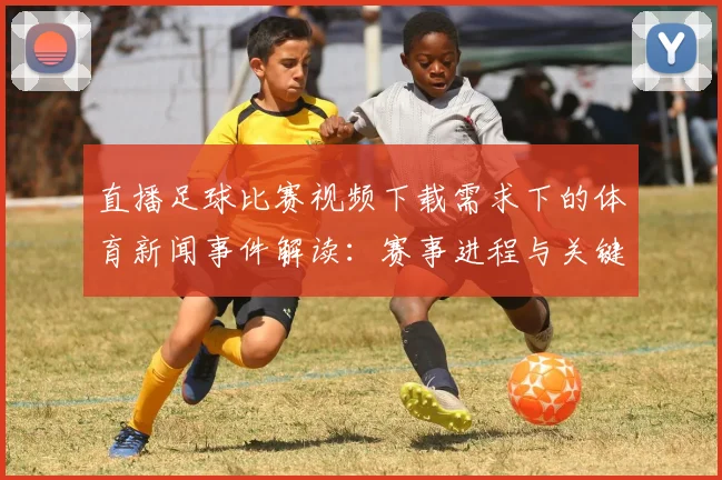 直播足球比赛视频下载需求下的体育新闻事件解读：赛事进程与关键数据整理