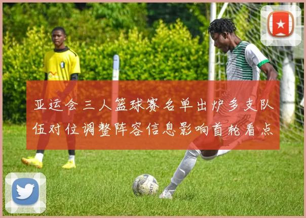 亚运会三人篮球赛名单出炉多支队伍对位调整阵容信息影响首轮看点