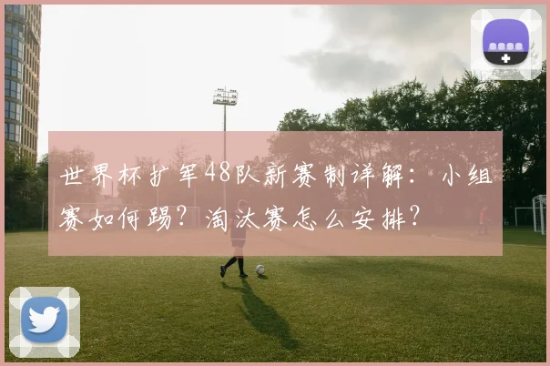 世界杯扩军48队新赛制详解：小组赛如何踢？淘汰赛怎么安排？